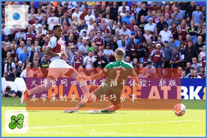 火博官网回归玩家抽卡体验：新版本带来的变化与技巧分享